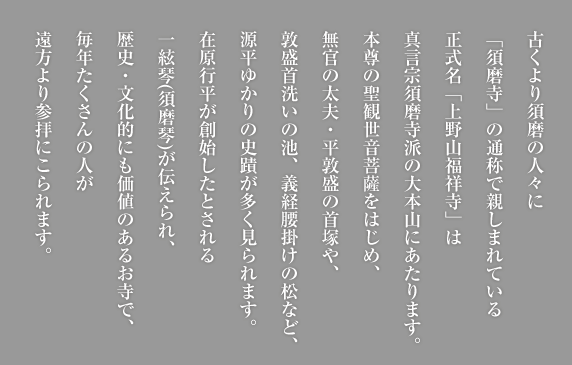 古くより須磨の人々に「須磨寺」の通称で親しまれている正式名「上野山福祥寺」は真言宗須磨寺派の大本山にあたります。本尊の聖観世音菩薩をはじめ、無官の太夫・平敦盛の首塚や、敦盛首洗いの池、義経腰掛けの松など、源平ゆかりの史蹟が多く見られます。在原行平が創始したとされる一絃琴(須磨琴)が伝えられ、歴史・文化的にも価値のあるお寺で、毎年たくさんの人が遠方より参拝にこられます。