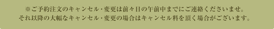 ※ご予約注文の変更またはキャンセルは、配達日前日の20時までとさせて頂きます。前日の20時を過ぎての大幅な変更またはキャンセルの場合は、キャンセル料100%のご請求になります。