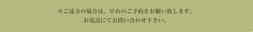 ※ご遠方の場合は、早めのご予約をお願い致します。お電話にてお問い合わせ下さい。